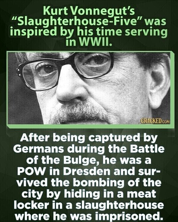 Kurt Vonnegut's Slaughterhouse-Five was inspired by his time serving in WWII. CRACKED.COM After being captured by Germans during the Battle of the Bulge, he was a POW in Dresden and sur- vived the bombing of the city by hiding in a meat locker in a slaughterhouse where he was imprisoned.