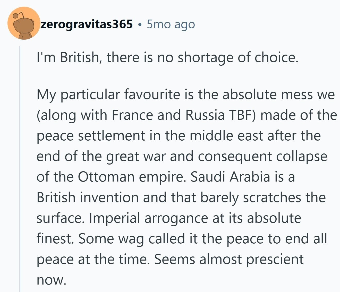 zerogravitas365 5mo ago I'm British, there is no shortage of choice. My particular favourite is the absolute mess we (along with France and Russia TBF) made of the peace settlement in the middle east after the end of the great war and consequent collapse of the Ottoman empire. Saudi Arabia is a British invention and that barely scratches the surface. Imperial arrogance at its absolute finest. Some wag called it the peace to end all peace at the time. Seems almost prescient now.