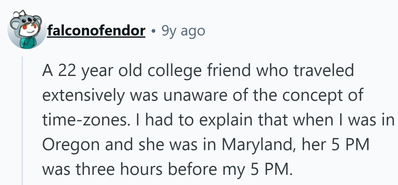 falconofendor 9y ago A 22 year old college friend who traveled extensively was unaware of the concept of time-zones. I had to explain that when I was in Oregon and she was in Maryland, her 5 PM was three hours before my 5 PM.