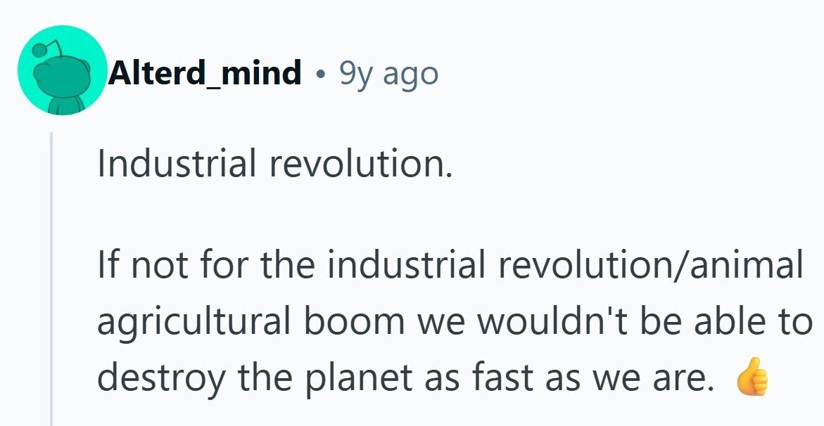 Alterd_mind . 9y ago Industrial revolution. If not for the industrial revolution/animal agricultural boom we wouldn't be able to destroy the planet as fast as we are.