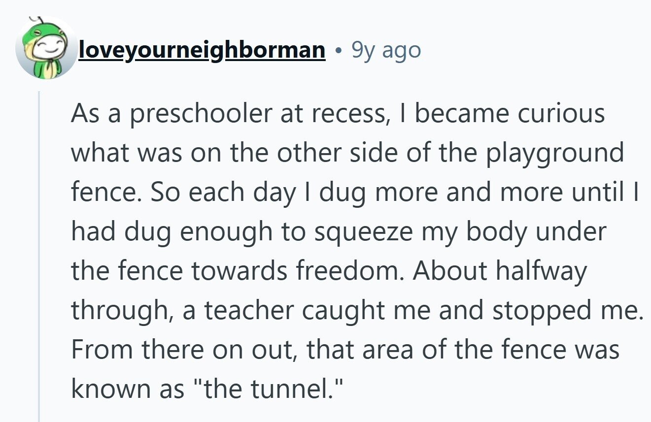 loveyourneighborman 9y ago As a preschooler at recess, I became curious what was on the other side of the playground fence. So each day | dug more and more until I had dug enough to squeeze my body under the fence towards freedom. About halfway through, a teacher caught me and stopped me. From there on out, that area of the fence was known as the tunnel. 