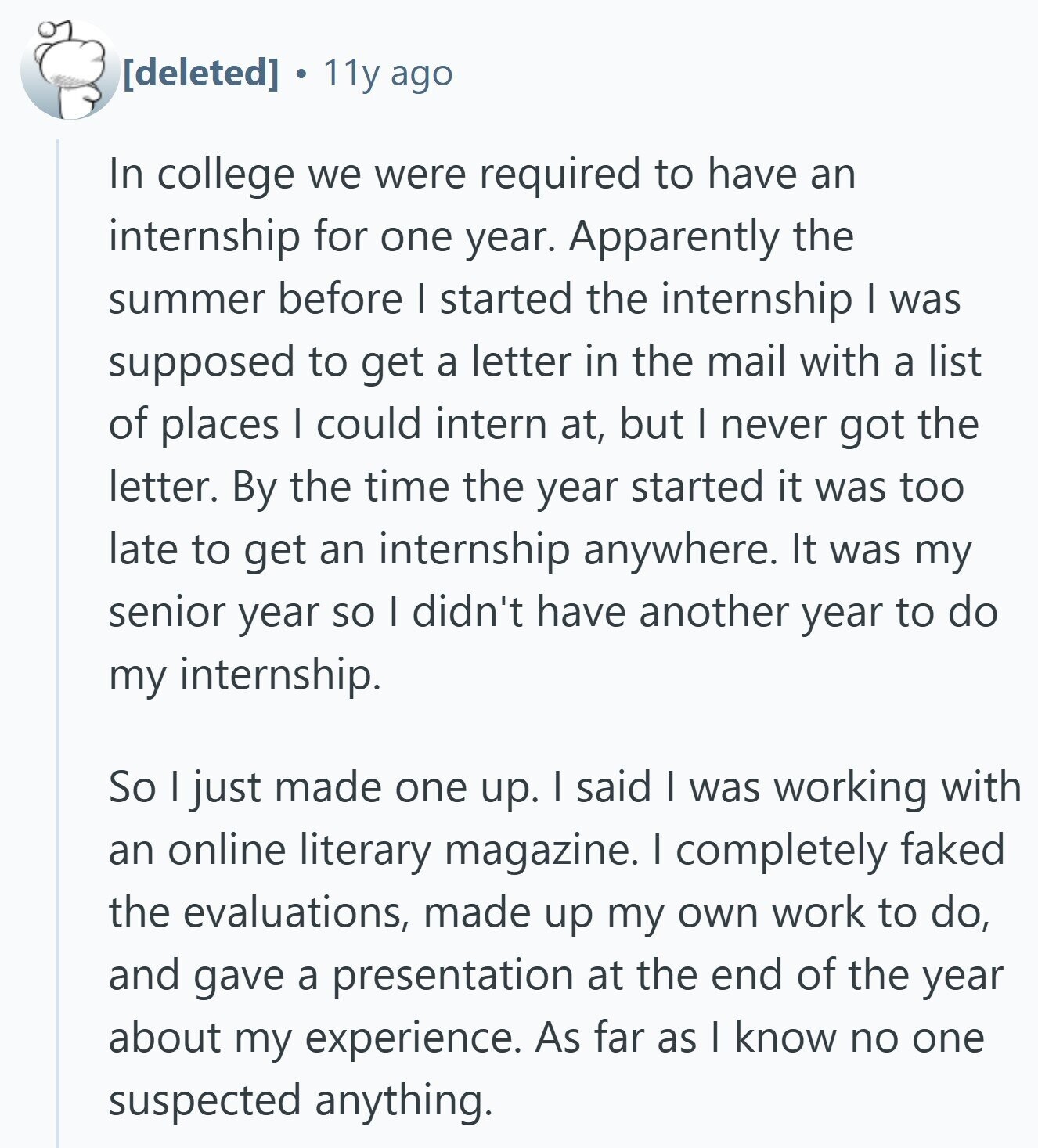  11y ago In college we were required to have an internship for one year. Apparently the summer before I started the internship I was supposed to get a letter in the mail with a list of places I could intern at, but I never got the letter. By the time the year started it was too late to get an internship anywhere. It was my senior year so I didn't have another year to do my internship. So I just made one up. I said I was working with an online literary magazine. I completely faked the evaluations, made 