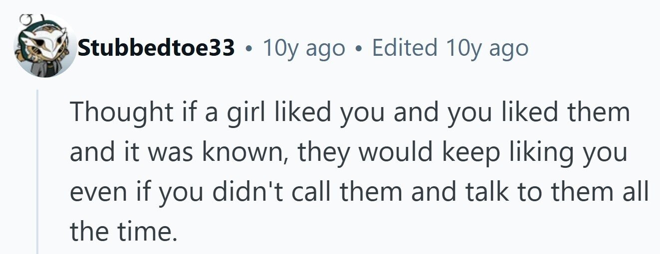 Stubbedtoe33 . 10y ago . Edited 10y ago Thought if a girl liked you and you liked them and it was known, they would keep liking you even if you didn't call them and talk to them all the time. 