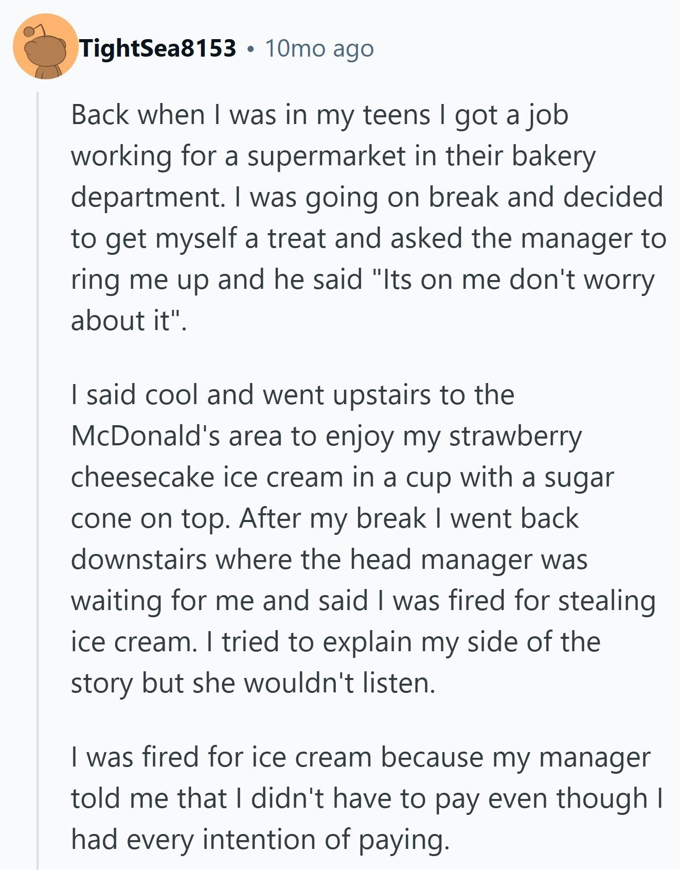 TightSea8153 10mo ago Back when I was in my teens I got a job working for a supermarket in their bakery department. I was going on break and decided to get myself a treat and asked the manager to ring me up and he said Its on me don't worry about it. I said cool and went upstairs to the McDonald's area to enjoy my strawberry cheesecake ice cream in a cup with a sugar cone on top. After my break I went back downstairs where the head manager was waiting for me and said I was fired for stealing