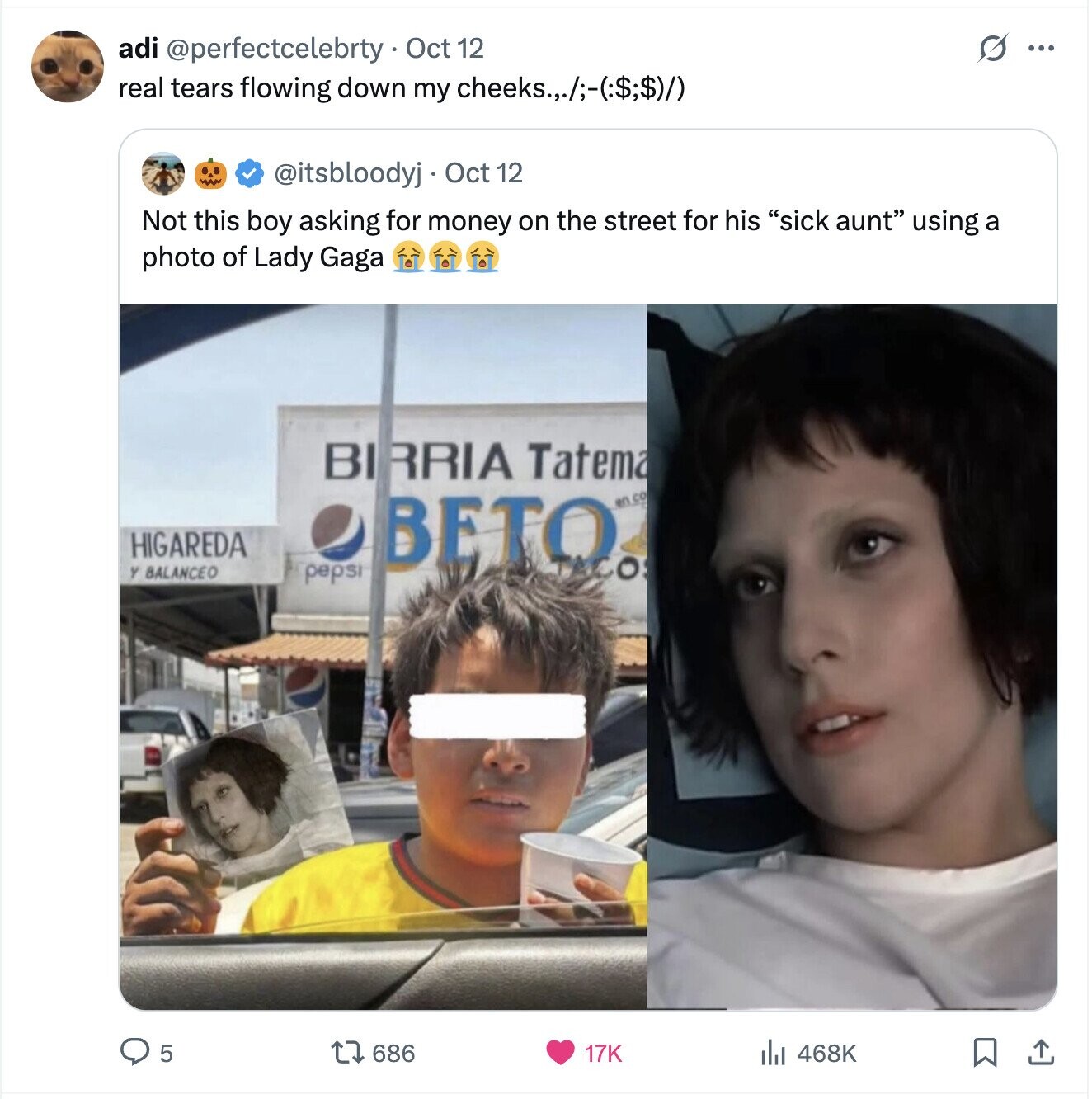 adi @perfectcelebrty Oct 12 G ... real tears flowing down my cheeks.,./;-(:$:$)/) @itsbloodyj Oct 12 Not this boy asking for money on the street for his sick aunt using a photo of Lady Gaga BI RRIA Tatema HIGAREDA BETO en co Y BALANCEO ACOS pepsi 468K 5 686 17K 