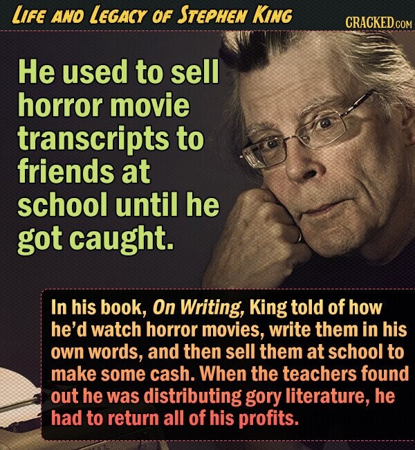 LIFE AND LEGACY OF STEPHEN KING CRACKED.COM He used to sell horror movie transcripts to friends at school until he got caught. In his book, On Writing, King told of how he'd watch horror movies, write them in his own words, and then sell them at school to make some cash. When the teachers found out he was distributing gory literature, he had to return all of his profits. 