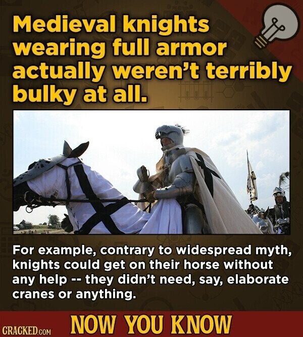 Medieval knights wearing full armor actually weren't terribly bulky at all. For example, contrary to widespread myth, knights could get on their horse without any help - they didn't need, say, elaborate cranes or anything. NOW YOU KNOW CRACKED.COM