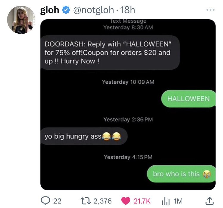 gloh @notgloh 18h ... Text Message Yesterday 8:30 AM DOORDASH: Reply with HALLOWEEN for 75% off!Coupon for orders $20 and up !! Hurry Now ! Yesterday 10:09 AM HALLOWEEN Yesterday 2:36PM yo big hungry ass Yesterday 4:15 PM bro who is this 22 2,376 21.7K 1M