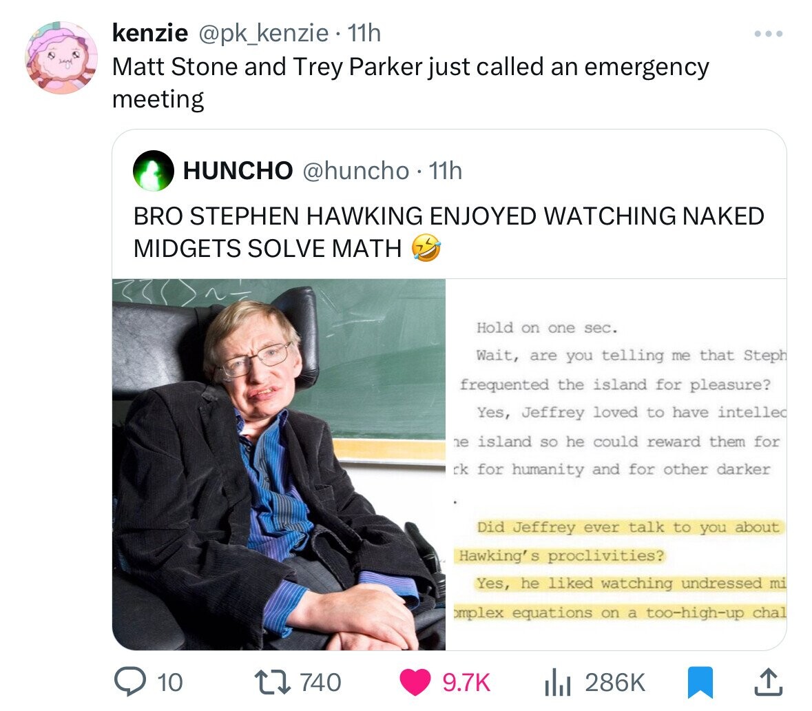 kenzie @pk_kenzie 11h Matt Stone and Trey Parker just called an emergency meeting HUNCHO @huncho 11h BRO STEPHEN HAWKING ENJOYED WATCHING NAKED MIDGETS SOLVE MATH Hold on one sec. Wait, are you telling me that Steph frequented the island for pleasure? Yes, Jeffrey loved to have intelled ne island so he could reward them for ck for humanity and for other darker Did Jeffrey ever talk to you about Hawking' S proclivities? Yes, he liked watching undressed mi omplex equations on a too-high-up chal 10 740 9.7K 286K 