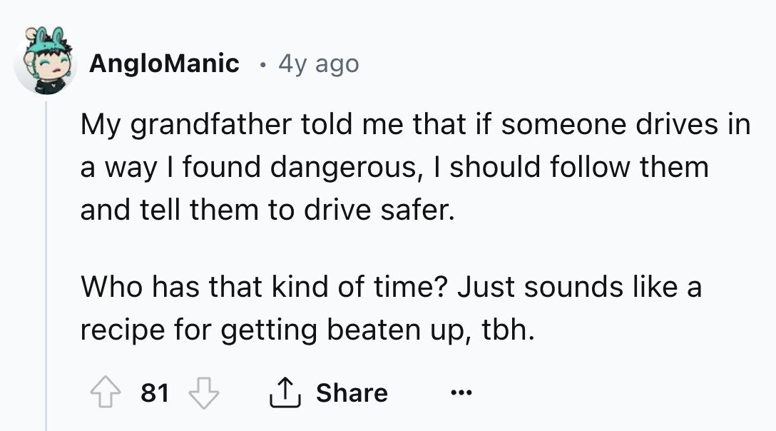 AngloManic 4y ago My grandfather told me that if someone drives in a way I found dangerous, I should follow them and tell them to drive safer. Who has that kind of time? Just sounds like a recipe for getting beaten up, tbh. 81 Share ...