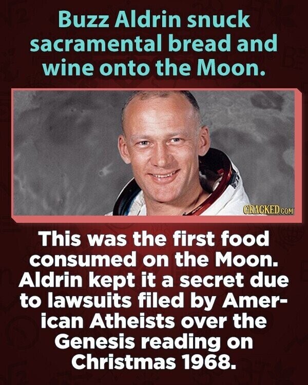 Buzz Aldrin snuck sacramental bread and wine onto the Moon. CRACKED.COM This was the first food consumed on the Moon. Aldrin kept it a secret due to lawsuits filed by Amer- ican Atheists over the Genesis reading on Christmas 1968.