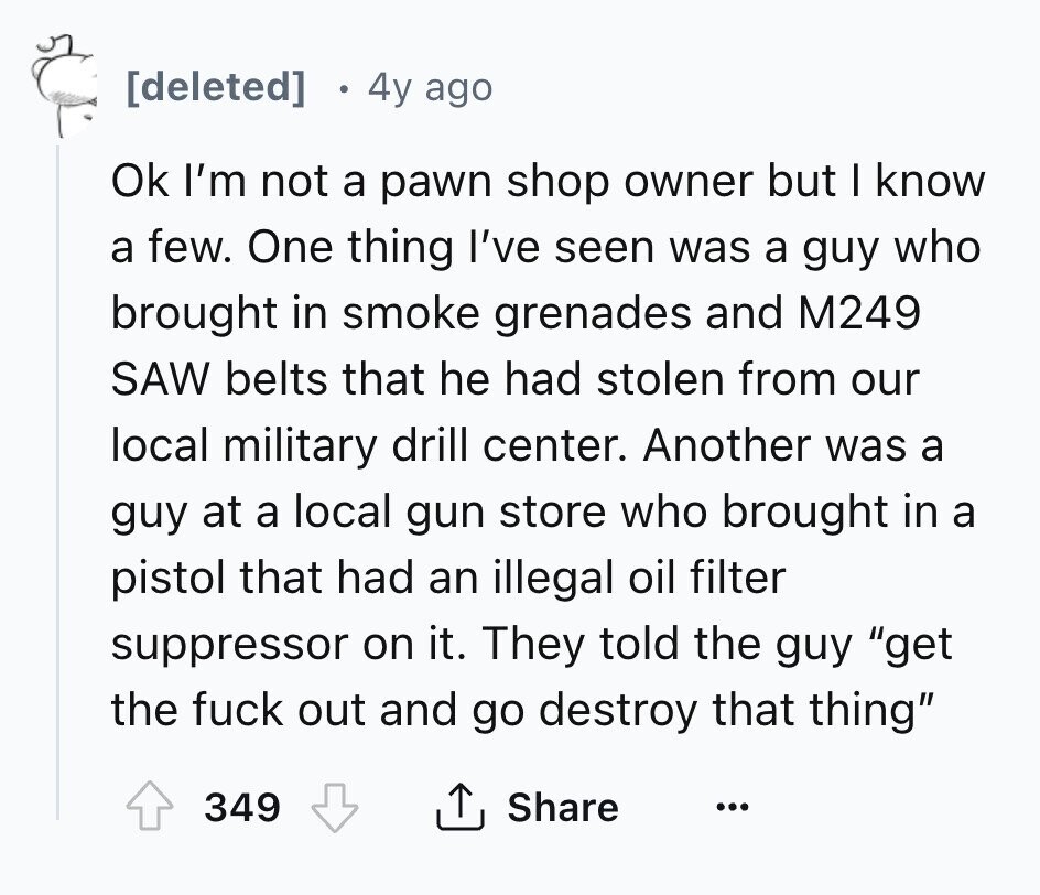 [deleted] 4y ago Ok I'm not a pawn shop owner but I know a few. One thing I've seen was a guy who brought in smoke grenades and M249 SAW belts that he had stolen from our local military drill center. Another was a guy at a local gun store who brought in a pistol that had an illegal oil filter suppressor on it. They told the guy get the fuck out and go destroy that thing 349 Share ... 