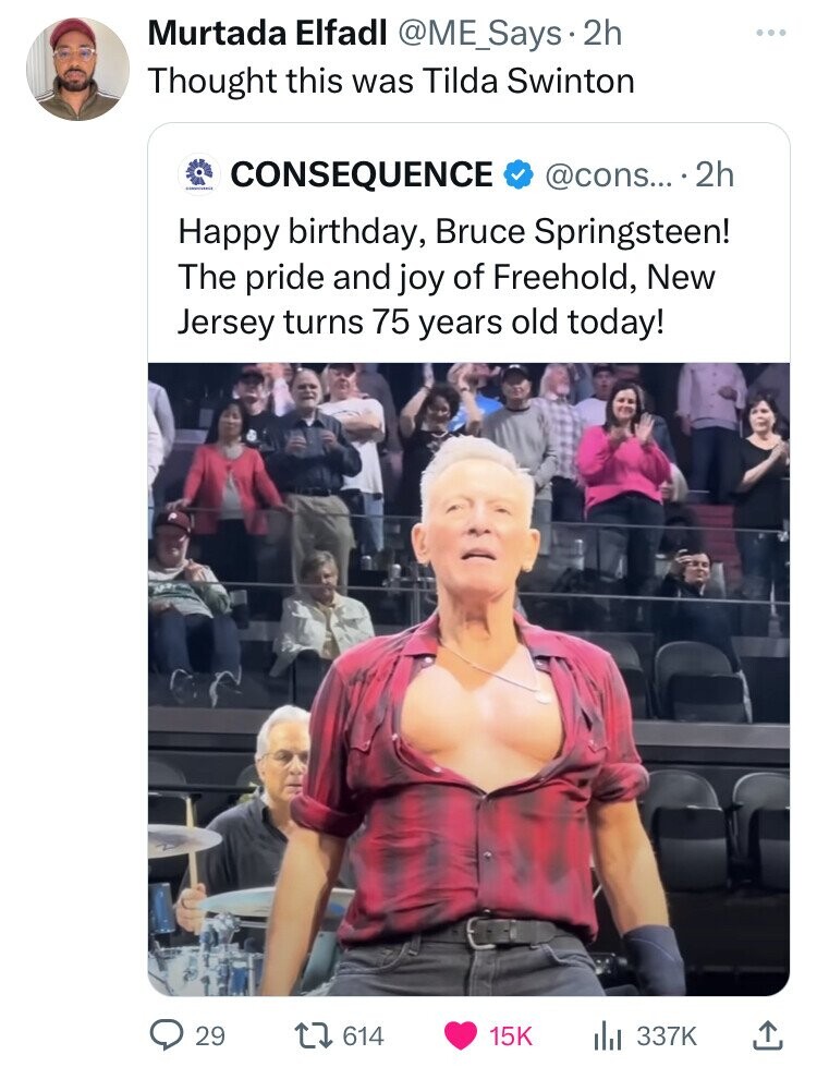 Murtada Elfadl @ME_Says . 2h Thought this was Tilda Swinton CONSEQUENCE @cons... .2h Happy birthday, Bruce Springsteen! The pride and joy of Freehold, New Jersey turns 75 years old today! 29 614 15K 337K