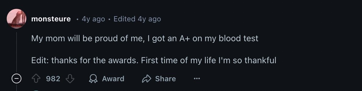 monsteure 4y ago Edited 4y ago My mom will be proud of me, | got an A+ on my blood test Edit: thanks for the awards. First time of my life I'm so thankful - 982 Award Share ...