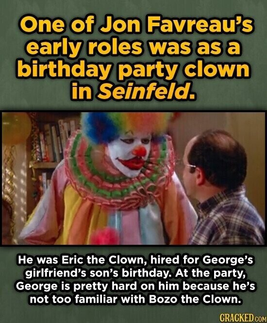 One of Jon Favreau's early roles was as a birthday party clown in Seinfeld. Не was Eric the Clown, hired for George's girlfriend's son's birthday. At the party, George is pretty hard on him because he's not too familiar with Bozo the Clown. CRACKED.COM