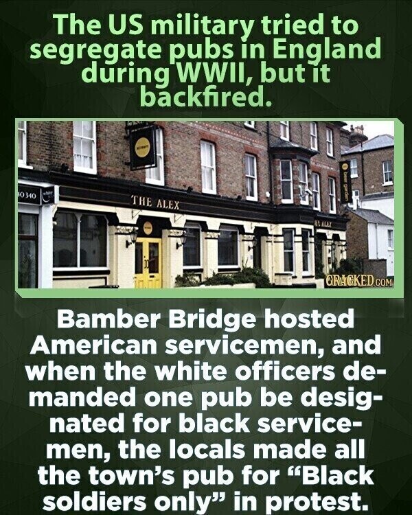The US military tried to segregate pubs in England during WWII, but it backfired. - Ю 340 white I I THE ALEX LE GRAGKED.COM Bamber Bridge hosted American servicemen, and when the white officers de- manded one pub be desig- nated for black service- men, the locals made all the town's pub for Black soldiers only in protest.