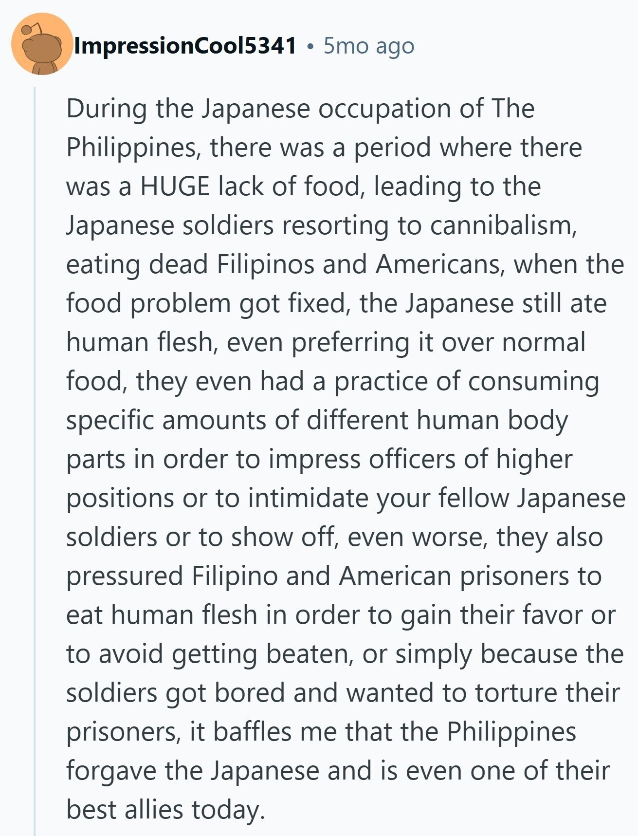 ImpressionCool5341 - 5mo ago During the Japanese occupation of The Philippines, there was a period where there was a HUGE lack of food, leading to the Japanese soldiers resorting to cannibalism, eating dead Filipinos and Americans, when the food problem got fixed, the Japanese still ate human flesh, even preferring it over normal food, they even had a practice of consuming specific amounts of different human body parts in order to impress officers of higher positions or to intimidate your fellow Japanese soldiers or to show off, even worse, they also pressured Filipino and American prisoners to eat human flesh in
