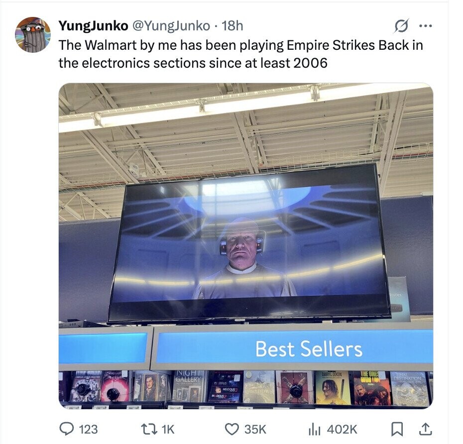 YungJunko @YungJunko 18h O ... The Walmart by me has been playing Empire Strikes Back in the electronics sections since at least 2006 ovies Best Sellers NIGH THE ONE DARYL DIKON FINAL DISTINATION GALLERY WHO IIII N DIOUS For SAMPLE HADIT IN DEUS2 123 1K 35K 402K