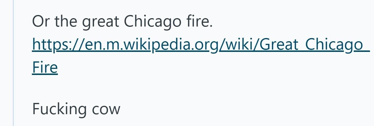 Or the great Chicago fire. https://en.m.wikipedia.org/wiki/Great Chicago Fire Fucking cow