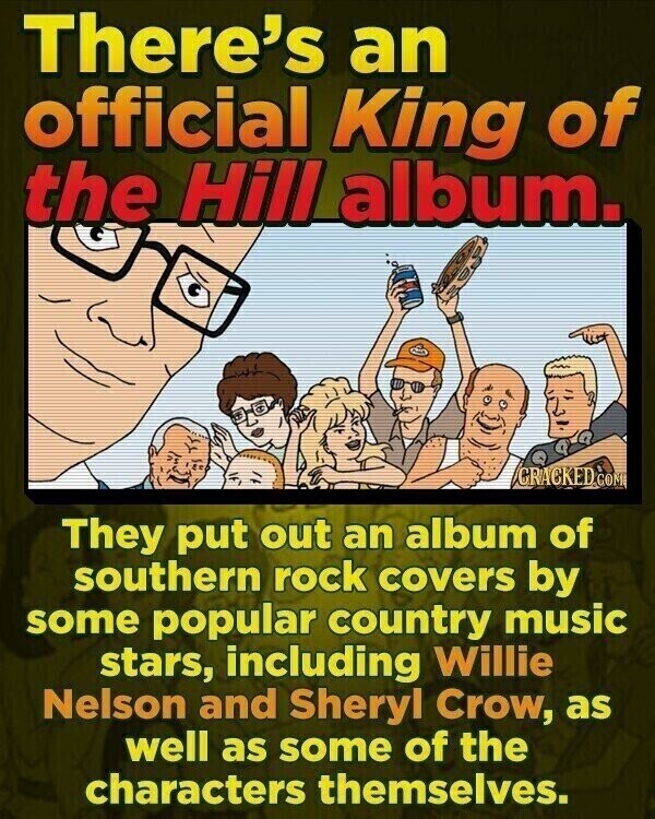 There's an official King of the Hill album. GRACKED CON They put out an album of southern rock covers by some popular country music stars, including Willie Nelson and Sheryl Crow, as well as some of the characters themselves.