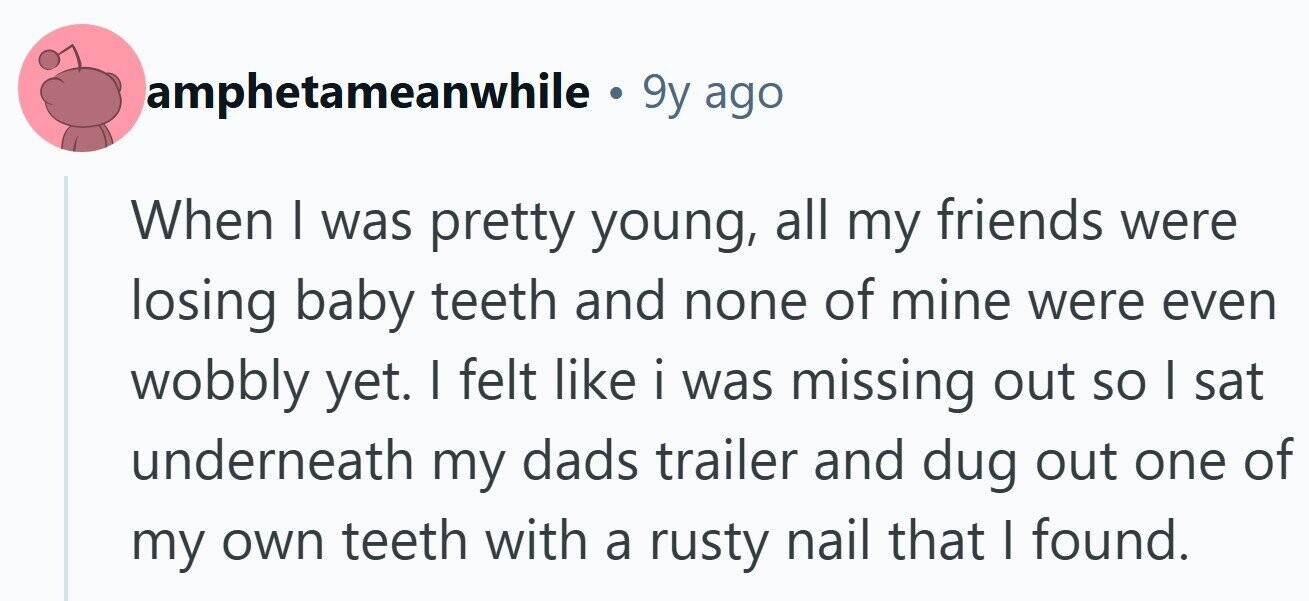 amphetameanwhile e 9y ago When I was pretty young, all my friends were losing baby teeth and none of mine were even wobbly yet. I felt like i was missing out so I sat underneath my dads trailer and dug out one of my own teeth with a rusty nail that I found. 
