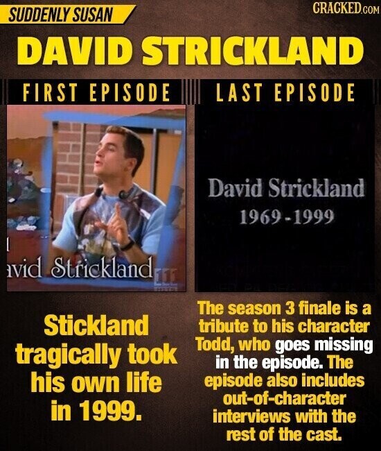 CRACKED.COM SUDDENLY SUSAN DAVID STRICKLAND FIRST EPISODE LAST EPISODE David Strickland 1969-1999 avid Strickland EEE The season 3 finale is a Stickland tribute to his character Todd, who goes missing tragically took in the episode. The his own life episode also includes out-of-character in 1999. interviews with the rest of the cast.