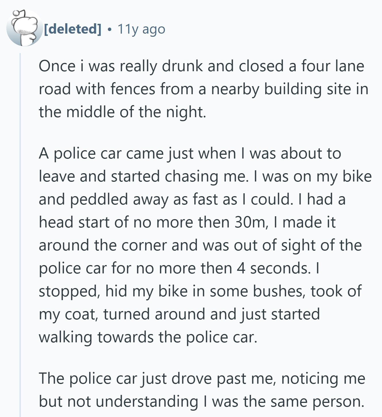  11y ago Once i was really drunk and closed a four lane road with fences from a nearby building site in the middle of the night. A police car came just when I was about to leave and started chasing me. I was on my bike and peddled away as fast as I could. I had a head start of no more then 30m, I made it around the corner and was out of sight of the police car for no more then 4 seconds. I stopped, hid my bike in some bushes, took of my coat, turned around 