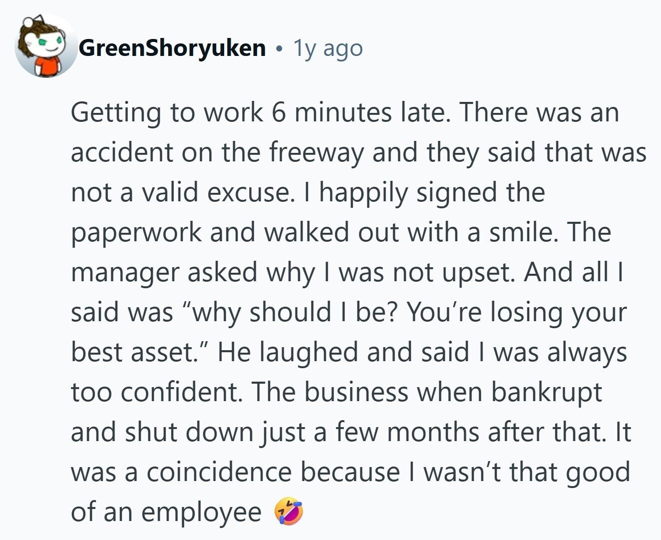 GreenShoryuken 1y ago Getting to work 6 minutes late. There was an accident on the freeway and they said that was not a valid excuse. I happily signed the paperwork and walked out with a smile. The manager asked why | was not upset. And all I said was why should I be? You're losing your best asset. Не laughed and said I was always too confident. The business when bankrupt and shut down just a few months after that. It was a coincidence because I wasn't that good of an employee