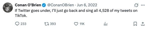 Conan O'Brien @ConanOBrien Jun 6, 2022 ... If Twitter goes under, I'll just go back and sing all 4,528 of my tweets on TikTok. 233 393 11K