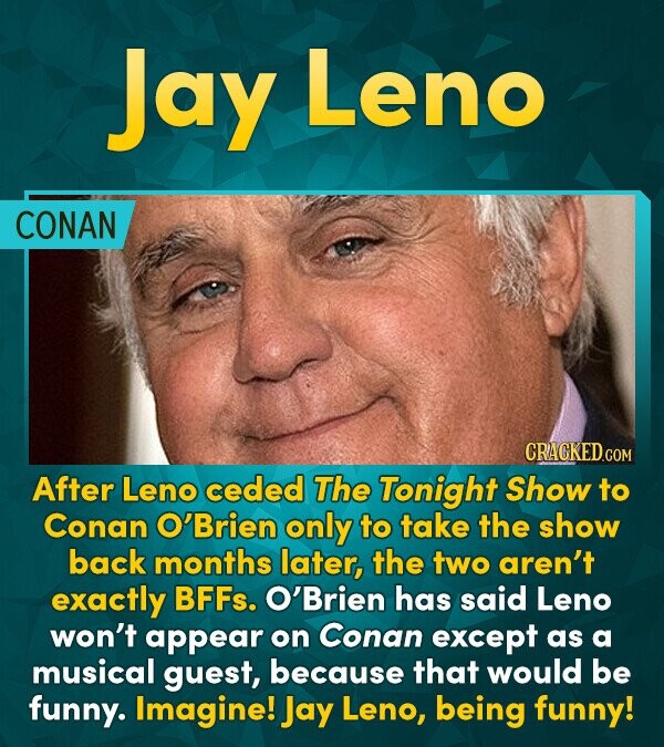 Jay Leno CONAN CRACKED.G COM After Leno ceded The Tonight Show to Conan O'Brien only to take the show back months later, the two aren't exactly BFFs.