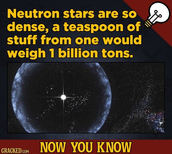 Neutron stars are SO dense, a teaspoon of stuff from one would weigh 1 billion tons. NOW YOU KNOW