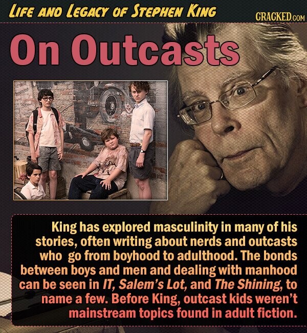 LIFE AND LEGACY OF STEPHEN KING CRACKED.COM On Outcasts King has explored masculinity in many of his stories, often writing about nerds and outcasts who go from boyhood to adulthood. The bonds between boys and men and dealing with manhood can be seen in IT, Salem's Lot, and The Shining, to name a few. Before King, outcast kids weren't mainstream topics found in adult fiction. 