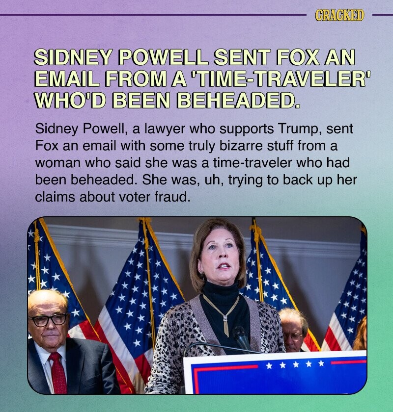 CRACKED SIDNEY POWELL SENT FOX AN EMAIL FROM A TIME-TRAVELER' WHO'D BEEN BEHEADED. Sidney Powell, a lawyer who supports Trump, sent Fox an email with some truly bizarre stuff from a woman who said she was a time-traveler who had been beheaded. She was, uh, trying to back up her claims about voter fraud.