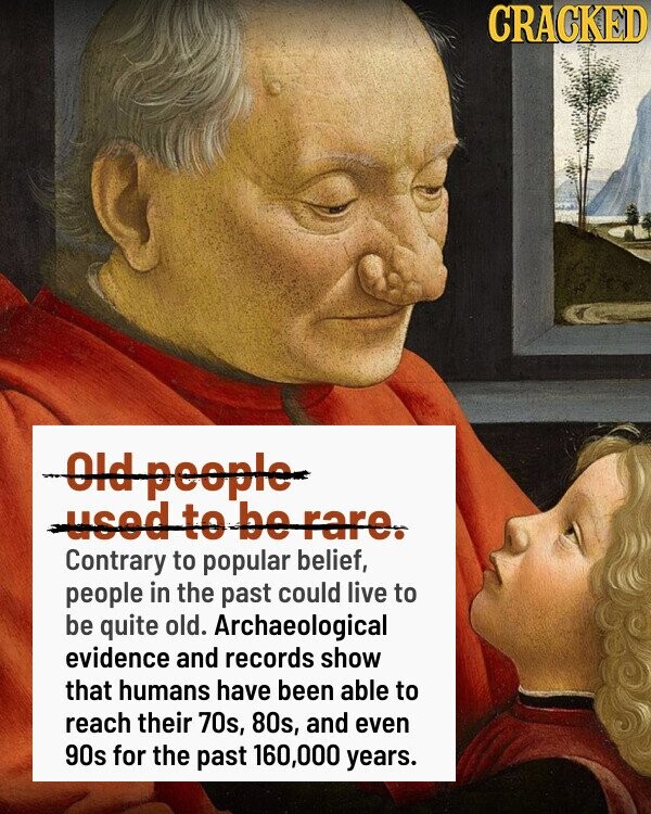 CRACKED Old people used to be rare. Contrary to popular belief, people in the past could live to be quite old. Archaeological evidence and records show that humans have been able to reach their 70s, 80s, and even 90s for the past 160,000 years.