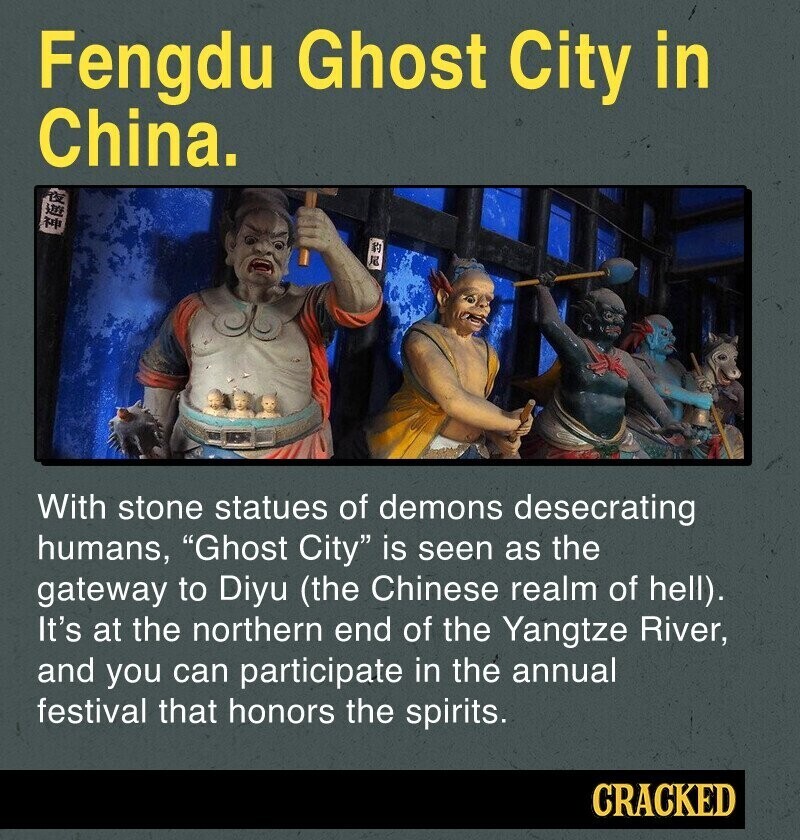 Fengdu Ghost City in China. F le With stone statues of demons desecrating humans, Ghost City is seen as the gateway to Diyu (the Chinese realm of hell). It's at the northern end of the Yangtze River, and you can participate in the annual festival that honors the spirits. CRACKED
