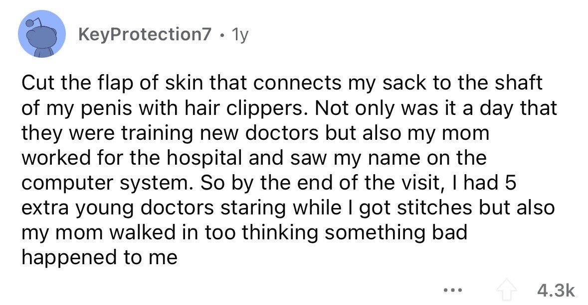 KeyProtection7 . 1y Cut the flap of skin that connects my sack to the shaft of my penis with hair clippers. Not only was it a day that they were training new doctors but also my mom worked for the hospital and saw my name on the computer system. So by the end of the visit, I had 5 extra young doctors staring while I got stitches but also my mom walked in too thinking something bad happened to me ... 4.3k