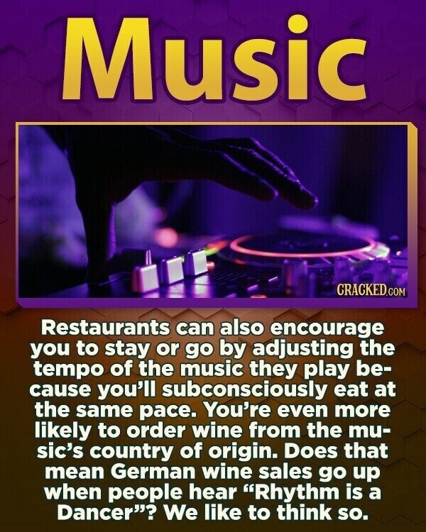 Music CRACKED.COM Restaurants can also encourage you to stay or go by adjusting the tempo of the music they play be- cause you'll subconsciously eat at the same pace. You're even more likely to order wine from the mu- sic's country of origin. Does that mean German wine sales go up when people hear Rhythm is a Dancer? We like to think so.