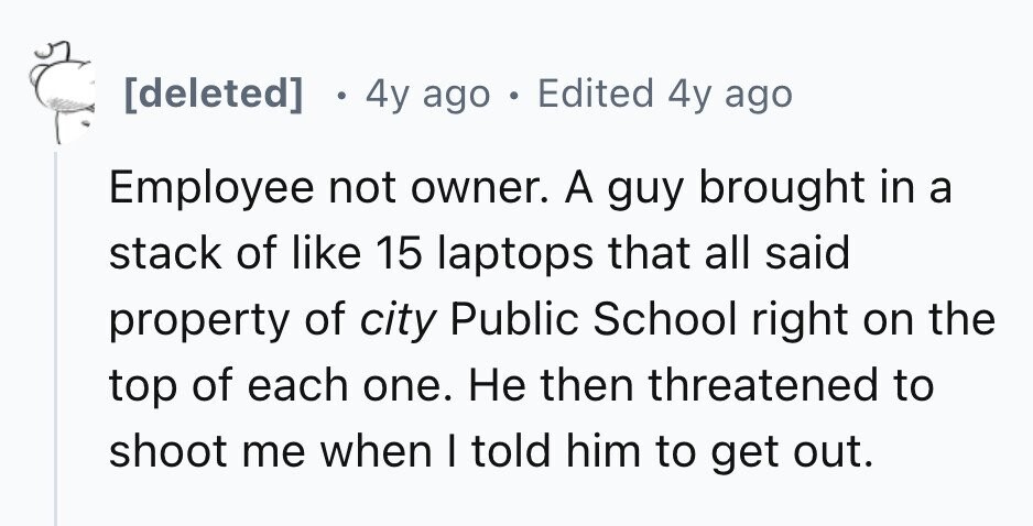 [deleted] . 4y ago . Edited 4y ago Employee not owner. A guy brought in a stack of like 15 laptops that all said property of city Public School right on the top of each one. Не then threatened to shoot me when I told him to get out. 