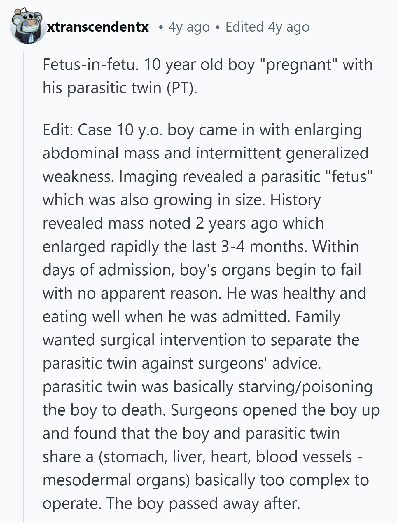 xtranscendentx 4y ago Edited 4y ago Fetus-in-fetu. 10 year old boy pregnant with his parasitic twin (PT). Edit: Case 10 y.o. boy came in with enlarging abdominal mass and intermittent generalized weakness. Imaging revealed a parasitic fetus which was also growing in size. History revealed mass noted 2 years ago which enlarged rapidly the last 3-4 months. Within days of admission, boy's organs begin to fail with no apparent reason. Не was healthy and eating well when he was admitted. Family wanted surgical intervention to separate the parasitic twin against surgeons' advice. parasitic twin was basically starving/poisoning the boy to 