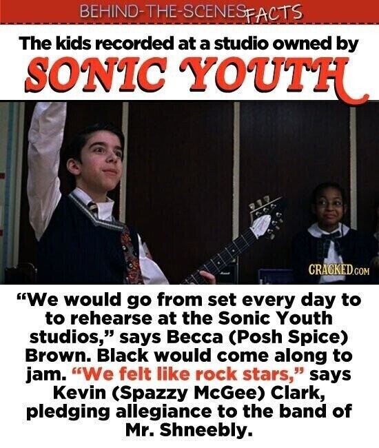 BEHIND-THE-SCENES FACTS The kids recorded at a studio owned by SONIC YOUTH CRACKED.COM We would go from set every day to to rehearse at the Sonic Youth studios, says Весса (Posh Spice) Brown. Black would come along to jam. We felt like rock stars, says Kevin (Spazzy McGee) Clark, pledging allegiance to the band of Mr. Shneebly.