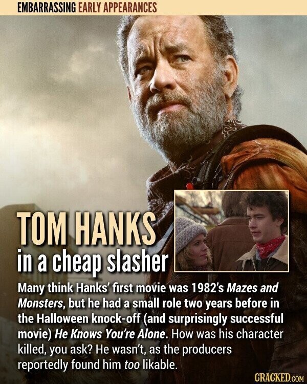 EMBARRASSING EARLY APPEARANCES TOM HANKS in a cheap slasher Many think Hanks' first movie was 1982's Mazes and Monsters, but he had a small role two years before in the Halloween knock-off (and surprisingly successful movie) Не Knows You're Alone. How was his character killed, you ask? Не wasn't, as the producers reportedly found him too likable. CRACKED.COM