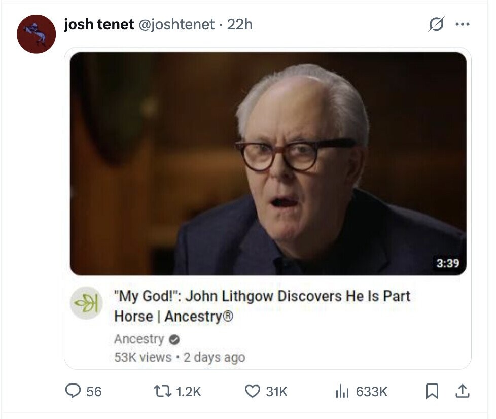 O ... josh tenet @joshtenet . 22h 3:39 My God!: John Lithgow Discovers Не Is Part Horse | Ancestry® Ancestry 53K views 2 days ago 56 1.2K 31K del 633K
