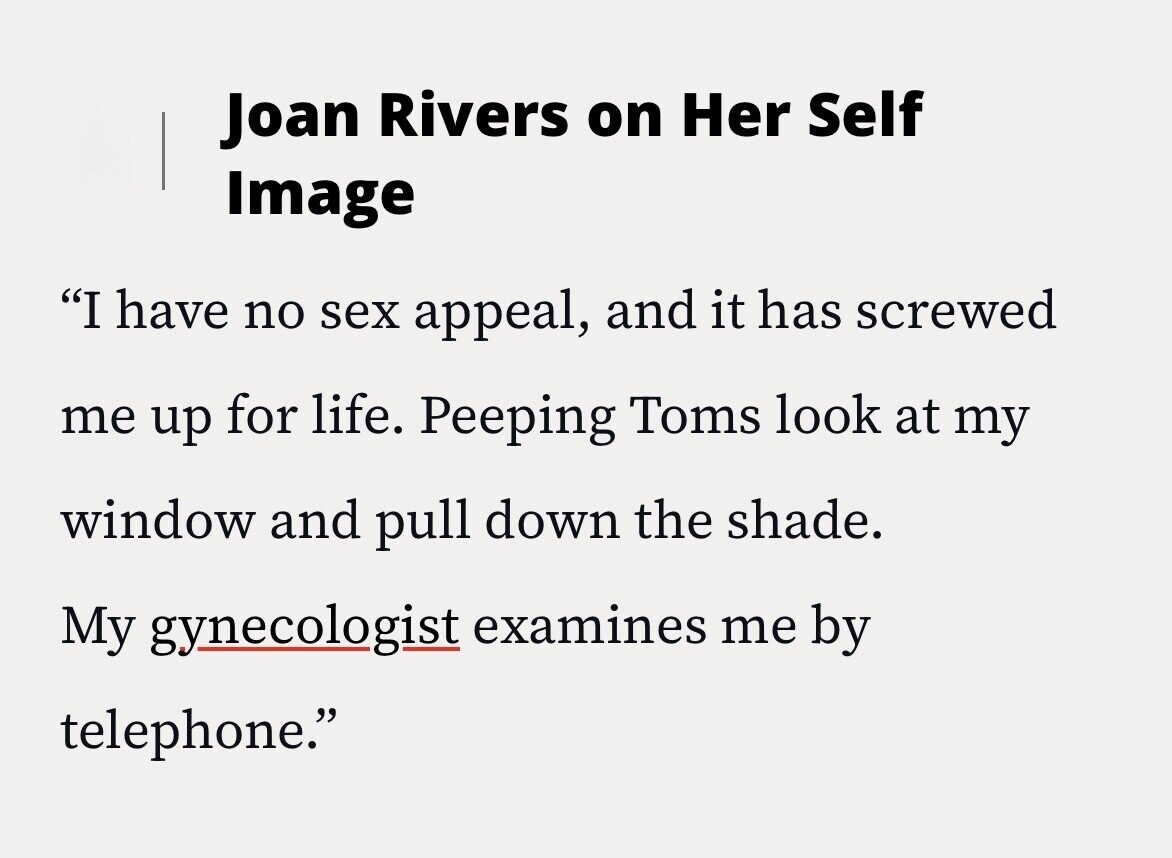 Joan Rivers on Her Self Image I have no sex appeal, and it has screwed me up for life. Peeping Toms look at my window and pull down the shade. My gynecologist examines me by telephone.