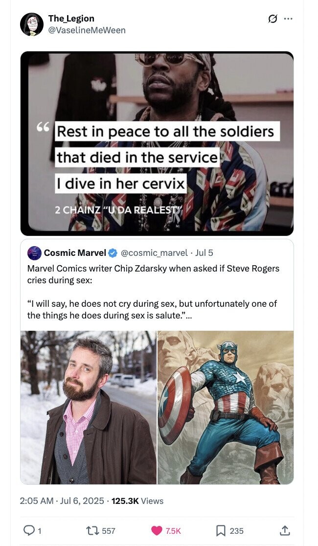 The_Legion G ... @VaselineMeWeen Rest in peace to all the soldiers that died in the service I dive in her cervix 2 CHAINZ U DA REALEST Cosmic Marvel @cosmic_marvel Jul 5 Marvel Comics writer Chip Zdarsky when asked if Steve Rogers cries during sex: I will say, he does not cry during sex, but unfortunately one of the things he does during sex is salute.... 2:05 AM Jul 6, 2025 125.3K Views 1 557 7.5K 235