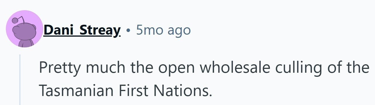 Dani Streay. . 5mo ago Pretty much the open wholesale culling of the Tasmanian First Nations.
