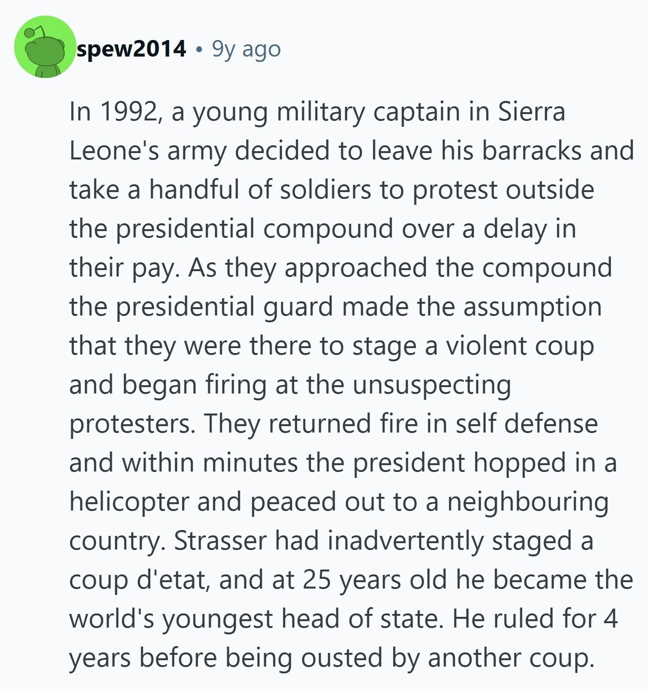 spew2014 9y ago In 1992, a young military captain in Sierra Leone's army decided to leave his barracks and take a handful of soldiers to protest outside the presidential compound over a delay in their pay. As they approached the compound the presidential guard made the assumption that they were there to stage a violent coup and began firing at the unsuspecting protesters. They returned fire in self defense and within minutes the president hopped in a helicopter and peaced out to a neighbouring country. Strasser had inadvertently staged a coup d'etat, and at 25 years old he became the
