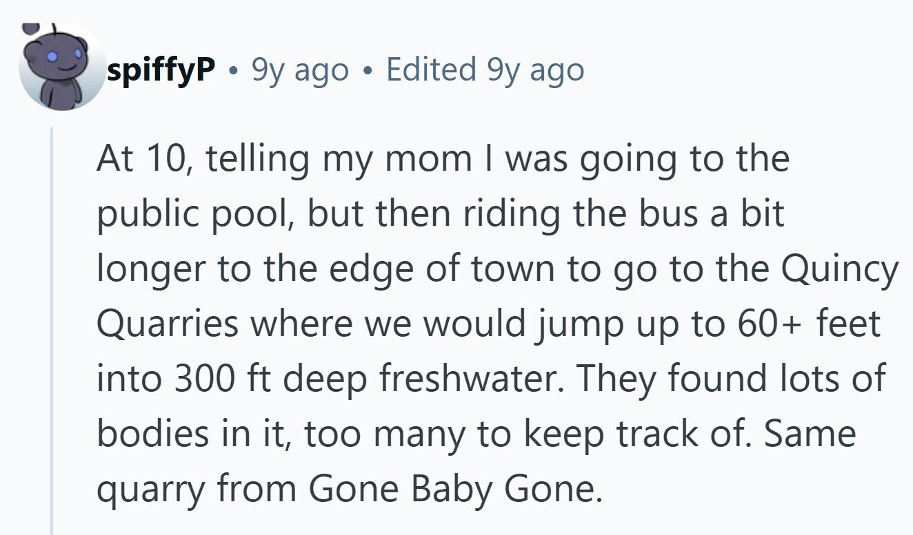 spiffyP a 9y ago Edited 9y ago At 10, telling my mom I was going to the public pool, but then riding the bus a bit longer to the edge of town to go to the Quincy Quarries where we would jump up to 60+ feet into 300 ft deep freshwater. They found lots of bodies in it, too many to keep track of. Same quarry from Gone Baby Gone. 