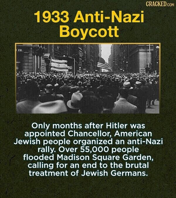 CRACKED.COM 1933 Anti-Nazi Boycott CO. Only months after Hitler was appointed Chancellor, American Jewish people organized an anti-Nazi rally. Over 55,000 people flooded Madison Square Garden, calling for an end to the brutal treatment of Jewish Germans.