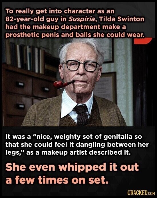 To really get into character as an 82-year-old guy in Suspiria, Tilda Swinton had the makeup department make a prosthetic penis and balls she could wear. It was a nice, weighty set of genitalia so that she could feel it dangling between her legs, as a makeup artist described it. She even whipped it out a few times on set. CRACKED.COM