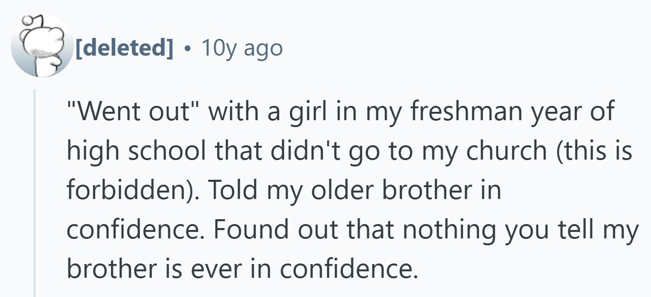  . 10y ago Went out with a girl in my freshman year of high school that didn't go to my church (this is forbidden). Told my older brother in confidence. Found out that nothing you tell my brother is ever in confidence. 